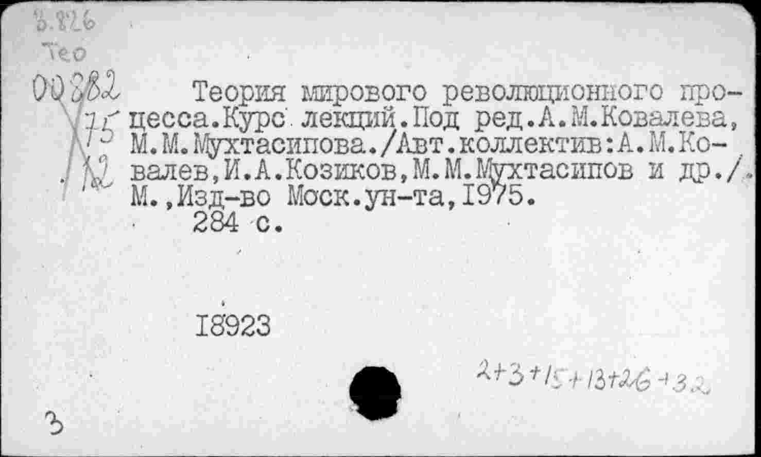 ﻿Теория мирового революционного про Ч< цесса.Курс. лекций.Под ред.А. М. Ковалева •" М. М.Мухтасипова./Авт.коллектив:А.М.Ко-. № валев,И»А.Козиков,М.М.Мухтасипов и др.
‘' М.,Изд-во Моск.ун-та,1975.
284 с.
18’923
